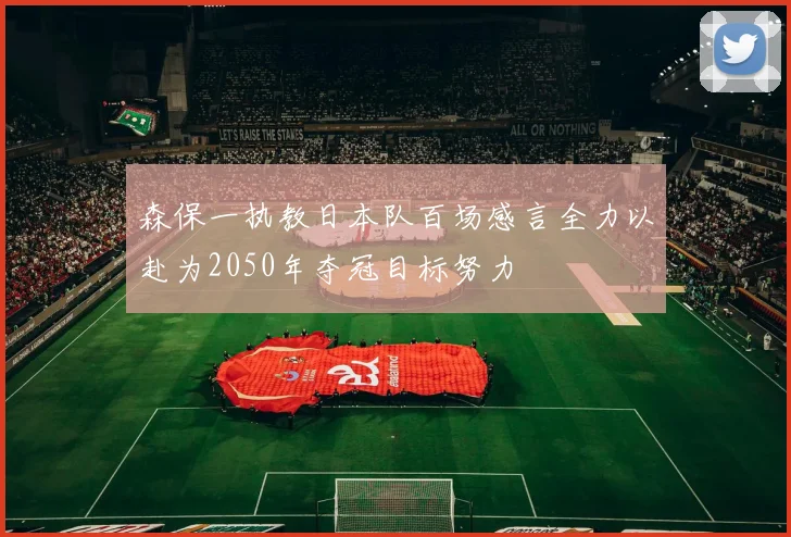 森保一执教日本队百场感言全力以赴为2050年夺冠目标努力