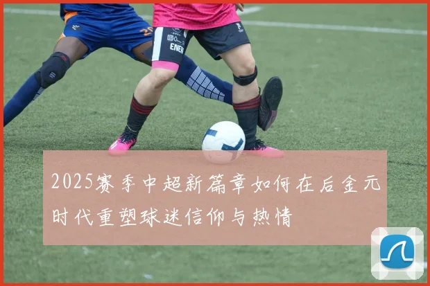 2025赛季中超新篇章如何在后金元时代重塑球迷信仰与热情
