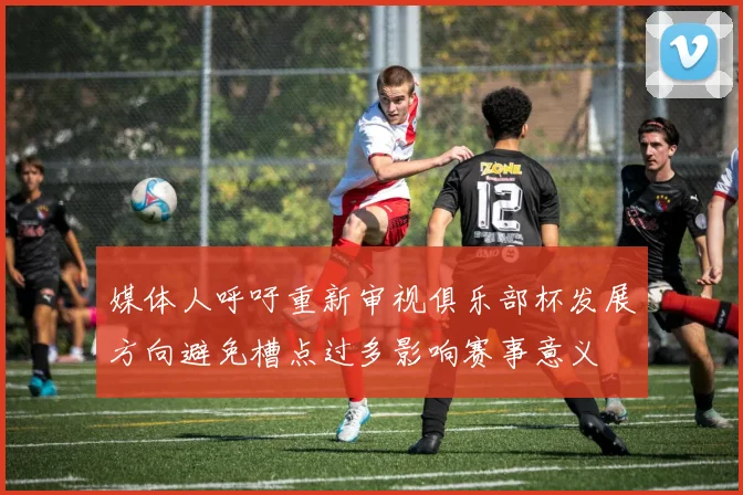 媒体人呼吁重新审视俱乐部杯发展方向避免槽点过多影响赛事意义