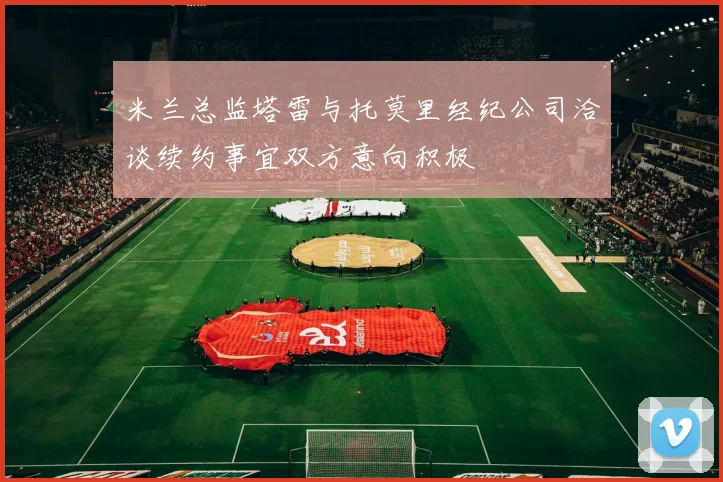 米兰总监塔雷与托莫里经纪公司洽谈续约事宜双方意向积极