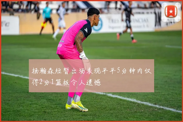 杨瀚森短暂出场表现平平5分钟内仅得2分1篮板令人遗憾