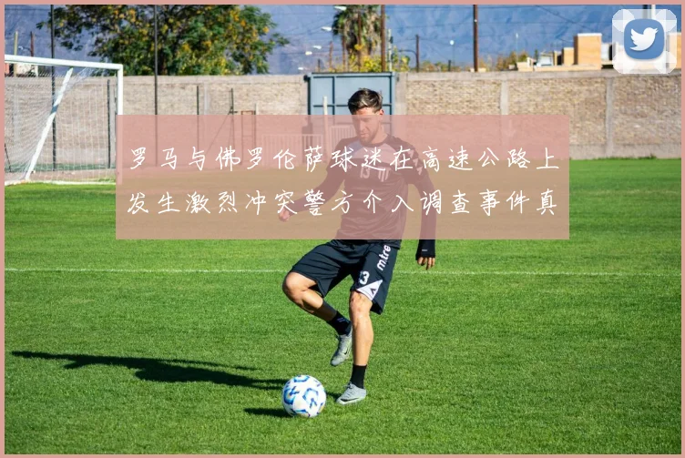 罗马与佛罗伦萨球迷在高速公路上发生激烈冲突警方介入调查事件真相