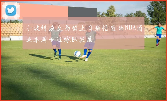 小波特谈交易截止日感悟直面NBA商业本质专注球队发展