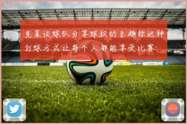 克莱谈球队分享球权的乐趣称这种打球方式让每个人都能享受比赛
