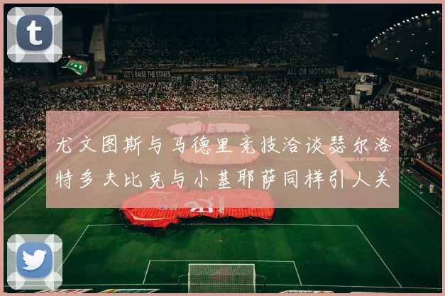 尤文图斯与马德里竞技洽谈瑟尔洛特多夫比克与小基耶萨同样引人关注