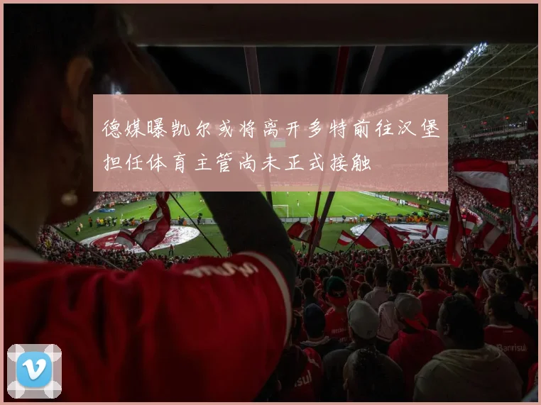 德媒曝凯尔或将离开多特前往汉堡担任体育主管尚未正式接触