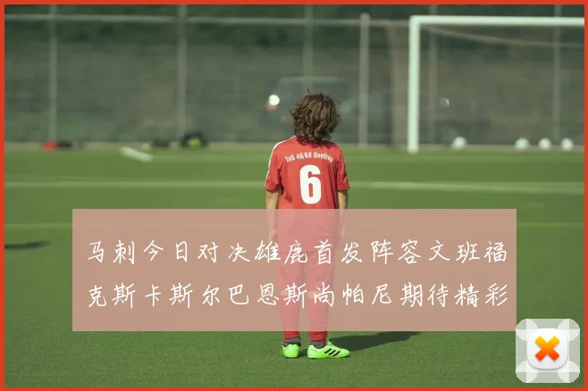 马刺今日对决雄鹿首发阵容文班福克斯卡斯尔巴恩斯尚帕尼期待精彩表现
