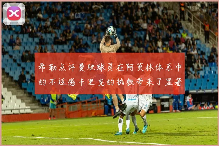 希勒点评曼联球员在阿莫林体系中的不适感卡里克的执教带来了显著变化
