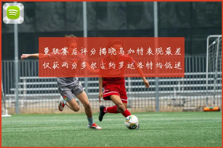 曼联赛后评分揭晓乌加特表现最差仅获两分多尔古约罗达洛特均低迷仅得四分