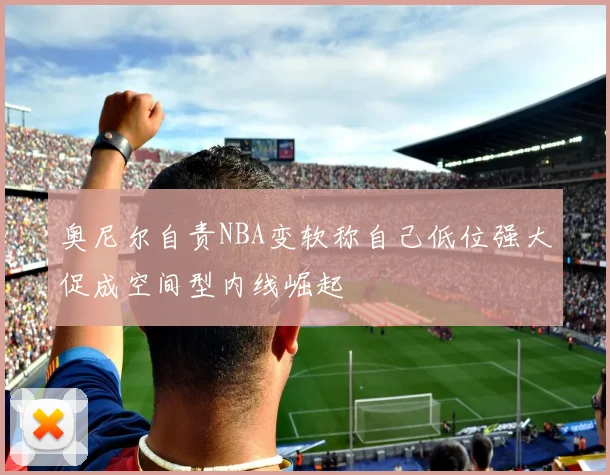 奥尼尔自责NBA变软称自己低位强大促成空间型内线崛起