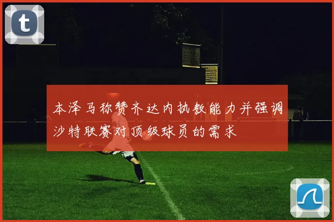 本泽马称赞齐达内执教能力并强调沙特联赛对顶级球员的需求