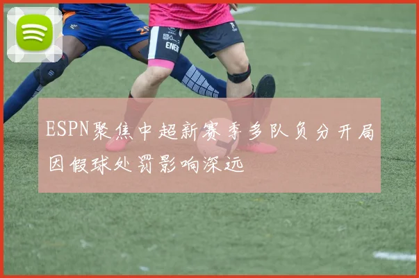 ESPN聚焦中超新赛季多队负分开局因假球处罚影响深远