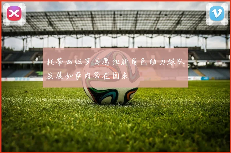 托蒂回归罗马愿担新角色助力球队发展如萨内蒂在国米