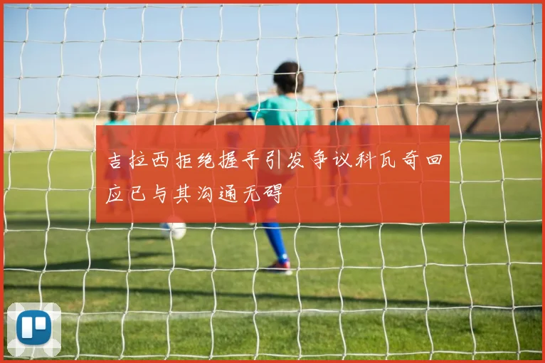 吉拉西拒绝握手引发争议科瓦奇回应已与其沟通无碍