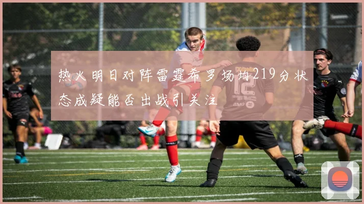 热火明日对阵雷霆希罗场均219分状态成疑能否出战引关注