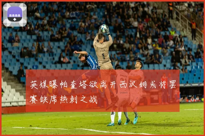 英媒曝帕奎塔欲离开西汉姆或将罢赛缺席热刺之战