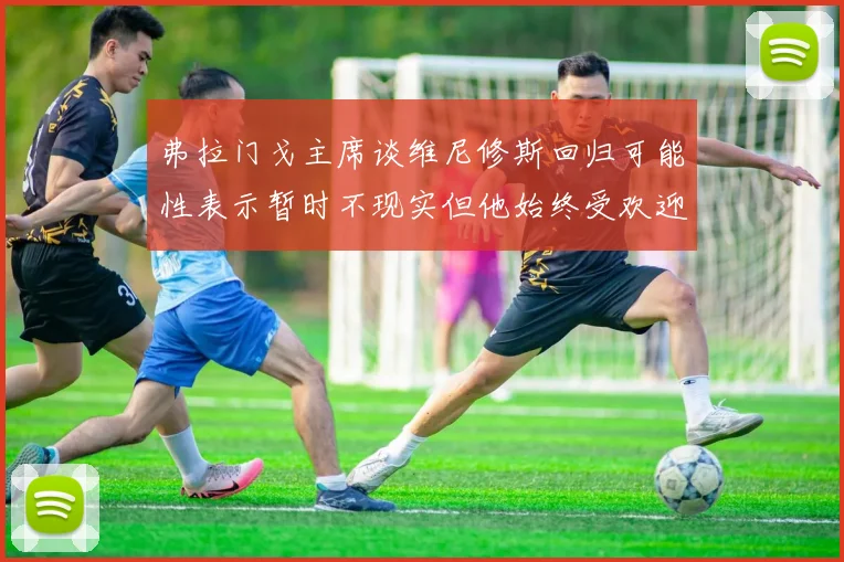 弗拉门戈主席谈维尼修斯回归可能性表示暂时不现实但他始终受欢迎
