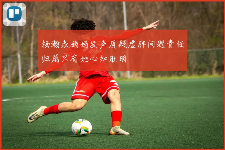 杨瀚森妈妈发声质疑虚胖问题责任归属只有她心知肚明