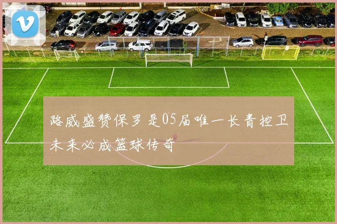 路威盛赞保罗是05届唯一长青控卫未来必成篮球传奇