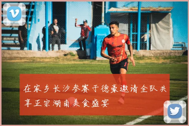 在家乡长沙参赛于德豪邀请全队共享正宗湖南美食盛宴