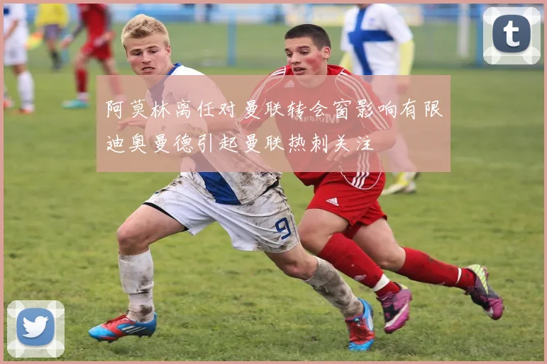 阿莫林离任对曼联转会窗影响有限迪奥曼德引起曼联热刺关注