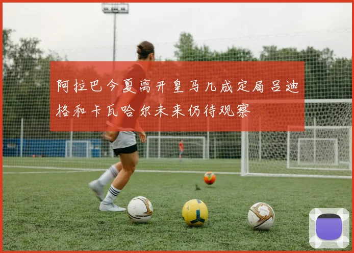 阿拉巴今夏离开皇马几成定局吕迪格和卡瓦哈尔未来仍待观察