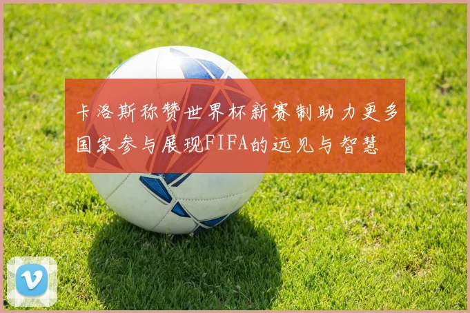 卡洛斯称赞世界杯新赛制助力更多国家参与展现FIFA的远见与智慧