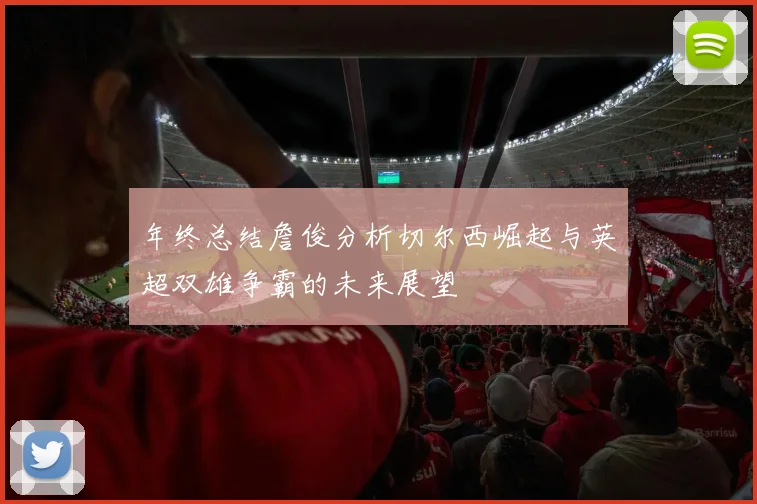 年终总结詹俊分析切尔西崛起与英超双雄争霸的未来展望