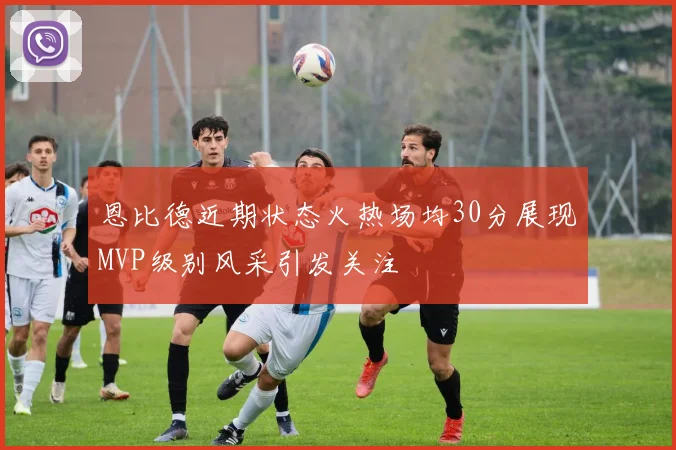 恩比德近期状态火热场均30分展现MVP级别风采引发关注