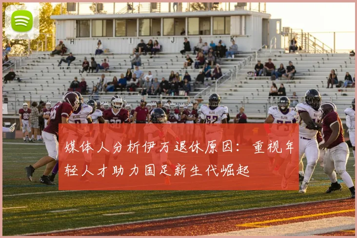 媒体人分析伊万退休原因：重视年轻人才助力国足新生代崛起